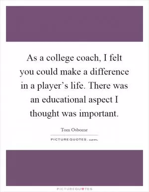 As a college coach, I felt you could make a difference in a player’s life. There was an educational aspect I thought was important Picture Quote #1
