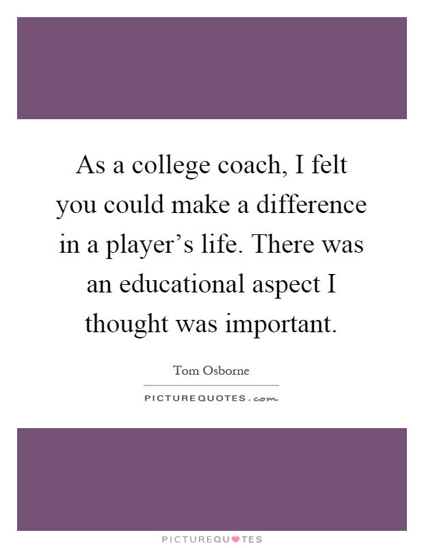 As a college coach, I felt you could make a difference in a player's life. There was an educational aspect I thought was important Picture Quote #1