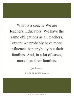 What is a coach? We are teachers. Educators. We have the same obligations as all teachers, except we probably have more influence than anybody but their families. And, in a lot of cases, more than their families Picture Quote #1