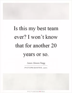 Is this my best team ever? I won’t know that for another 20 years or so Picture Quote #1