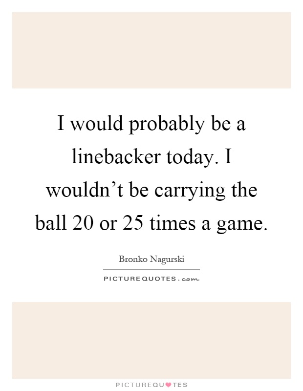 I would probably be a linebacker today. I wouldn't be carrying the ball 20 or 25 times a game Picture Quote #1