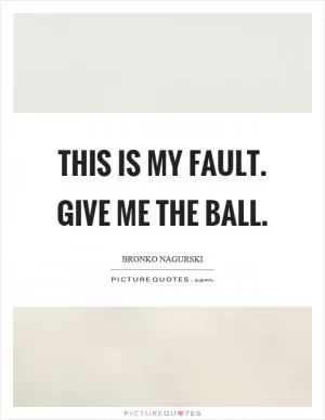 This is my fault. Give me the ball Picture Quote #1