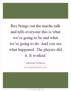 Rex brings out the macho talk and tells everyone this is what we’re going to be and what we’re going to do. And you see what happened. The players did it. It worked Picture Quote #1