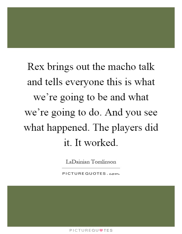 Rex brings out the macho talk and tells everyone this is what we're going to be and what we're going to do. And you see what happened. The players did it. It worked Picture Quote #1