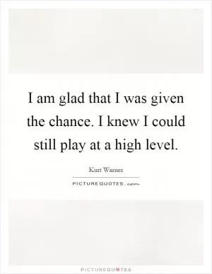 I am glad that I was given the chance. I knew I could still play at a high level Picture Quote #1