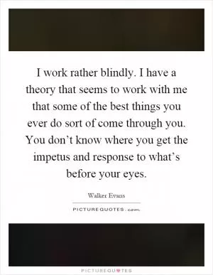 I work rather blindly. I have a theory that seems to work with me that some of the best things you ever do sort of come through you. You don’t know where you get the impetus and response to what’s before your eyes Picture Quote #1