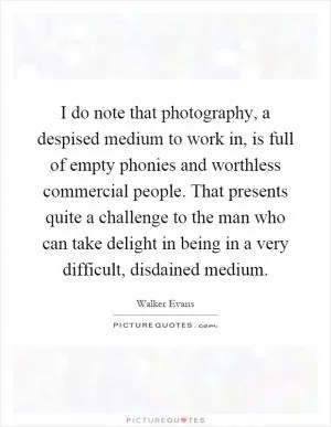 I do note that photography, a despised medium to work in, is full of empty phonies and worthless commercial people. That presents quite a challenge to the man who can take delight in being in a very difficult, disdained medium Picture Quote #1