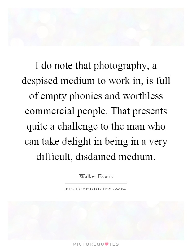 I do note that photography, a despised medium to work in, is full of empty phonies and worthless commercial people. That presents quite a challenge to the man who can take delight in being in a very difficult, disdained medium Picture Quote #1