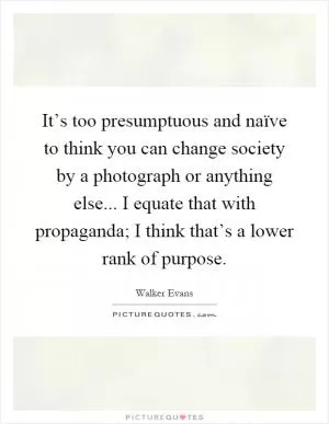 It’s too presumptuous and naïve to think you can change society by a photograph or anything else... I equate that with propaganda; I think that’s a lower rank of purpose Picture Quote #1