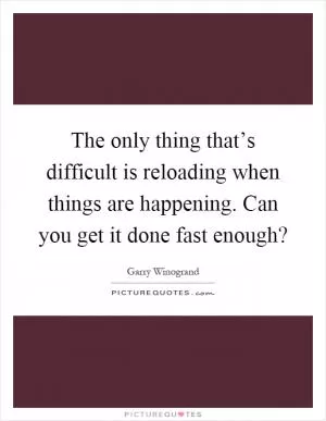 The only thing that’s difficult is reloading when things are happening. Can you get it done fast enough? Picture Quote #1