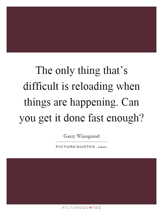 The only thing that's difficult is reloading when things are happening. Can you get it done fast enough? Picture Quote #1