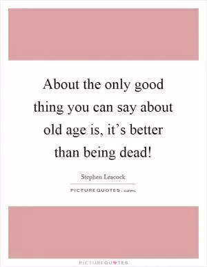 About the only good thing you can say about old age is, it’s better than being dead! Picture Quote #1