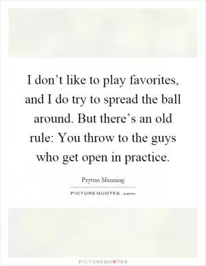 I don’t like to play favorites, and I do try to spread the ball around. But there’s an old rule: You throw to the guys who get open in practice Picture Quote #1
