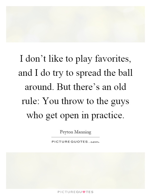 I don't like to play favorites, and I do try to spread the ball around. But there's an old rule: You throw to the guys who get open in practice Picture Quote #1