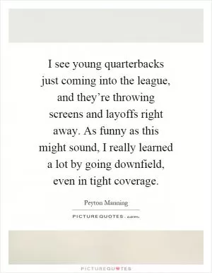 I see young quarterbacks just coming into the league, and they’re throwing screens and layoffs right away. As funny as this might sound, I really learned a lot by going downfield, even in tight coverage Picture Quote #1