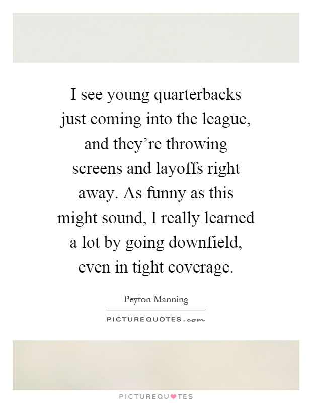 I see young quarterbacks just coming into the league, and they're throwing screens and layoffs right away. As funny as this might sound, I really learned a lot by going downfield, even in tight coverage Picture Quote #1