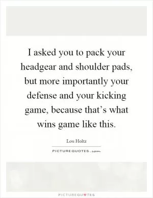 I asked you to pack your headgear and shoulder pads, but more importantly your defense and your kicking game, because that’s what wins game like this Picture Quote #1