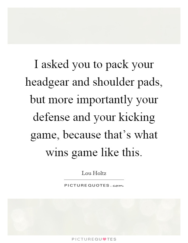 I asked you to pack your headgear and shoulder pads, but more importantly your defense and your kicking game, because that's what wins game like this Picture Quote #1