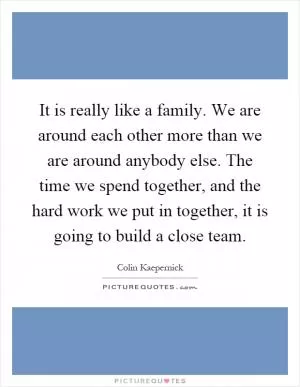 It is really like a family. We are around each other more than we are around anybody else. The time we spend together, and the hard work we put in together, it is going to build a close team Picture Quote #1