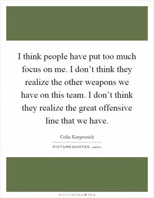 I think people have put too much focus on me. I don’t think they realize the other weapons we have on this team. I don’t think they realize the great offensive line that we have Picture Quote #1