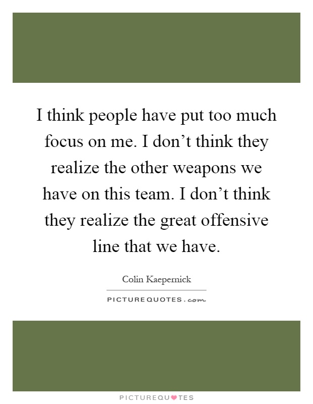 I think people have put too much focus on me. I don't think they realize the other weapons we have on this team. I don't think they realize the great offensive line that we have Picture Quote #1