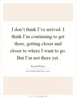 I don’t think I’ve arrived. I think I’m continuing to get there, getting closer and closer to where I want to go. But I’m not there yet Picture Quote #1
