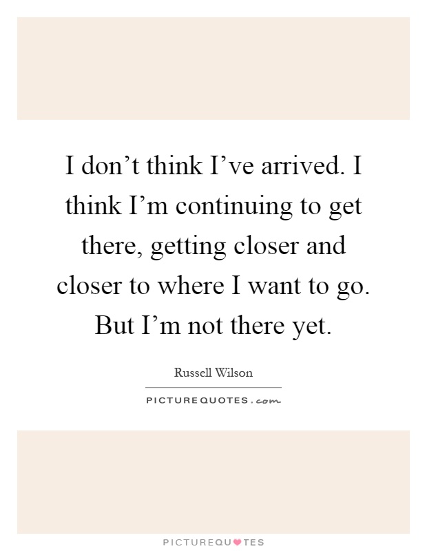 I don't think I've arrived. I think I'm continuing to get there, getting closer and closer to where I want to go. But I'm not there yet Picture Quote #1