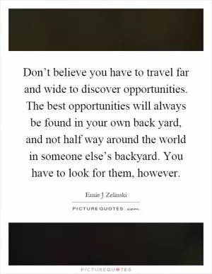 Don’t believe you have to travel far and wide to discover opportunities. The best opportunities will always be found in your own back yard, and not half way around the world in someone else’s backyard. You have to look for them, however Picture Quote #1