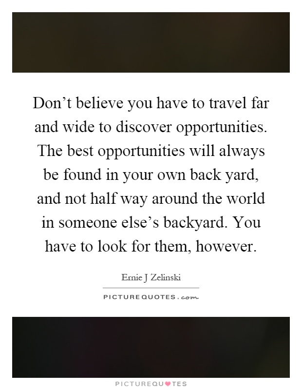 Don't believe you have to travel far and wide to discover opportunities. The best opportunities will always be found in your own back yard, and not half way around the world in someone else's backyard. You have to look for them, however Picture Quote #1
