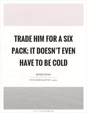 Trade him for a six pack; it doesn’t even have to be cold Picture Quote #1