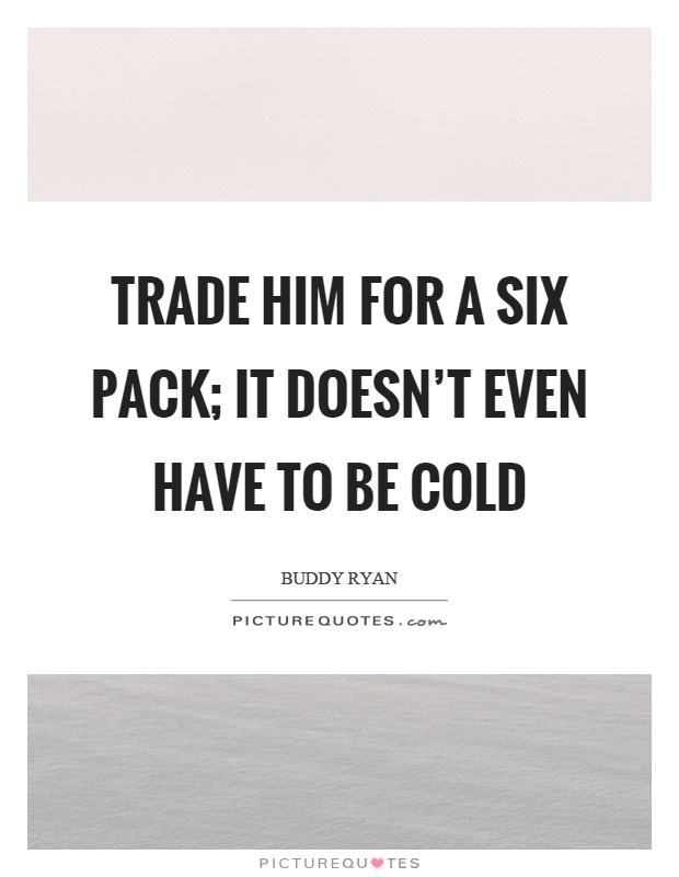 Trade him for a six pack; it doesn't even have to be cold Picture Quote #1