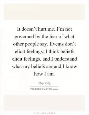It doesn’t hurt me. I’m not governed by the fear of what other people say. Events don’t elicit feelings; I think beliefs elicit feelings, and I understand what my beliefs are and I know how I am Picture Quote #1