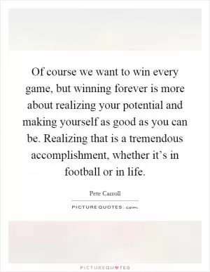 Of course we want to win every game, but winning forever is more about realizing your potential and making yourself as good as you can be. Realizing that is a tremendous accomplishment, whether it’s in football or in life Picture Quote #1