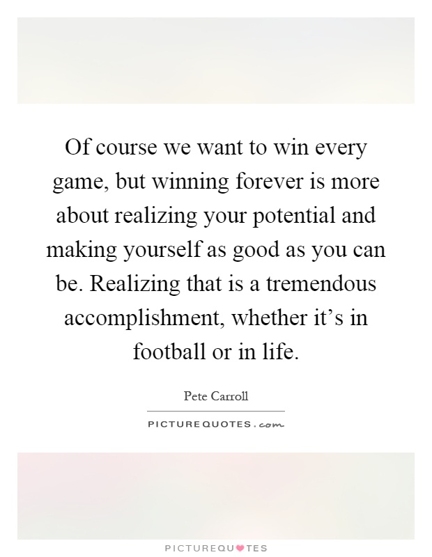 Of course we want to win every game, but winning forever is more about realizing your potential and making yourself as good as you can be. Realizing that is a tremendous accomplishment, whether it's in football or in life Picture Quote #1