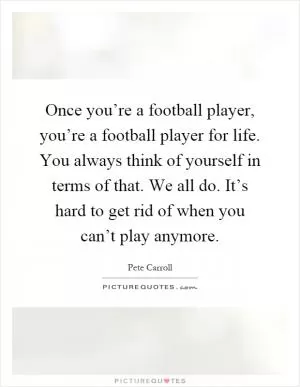Once you’re a football player, you’re a football player for life. You always think of yourself in terms of that. We all do. It’s hard to get rid of when you can’t play anymore Picture Quote #1