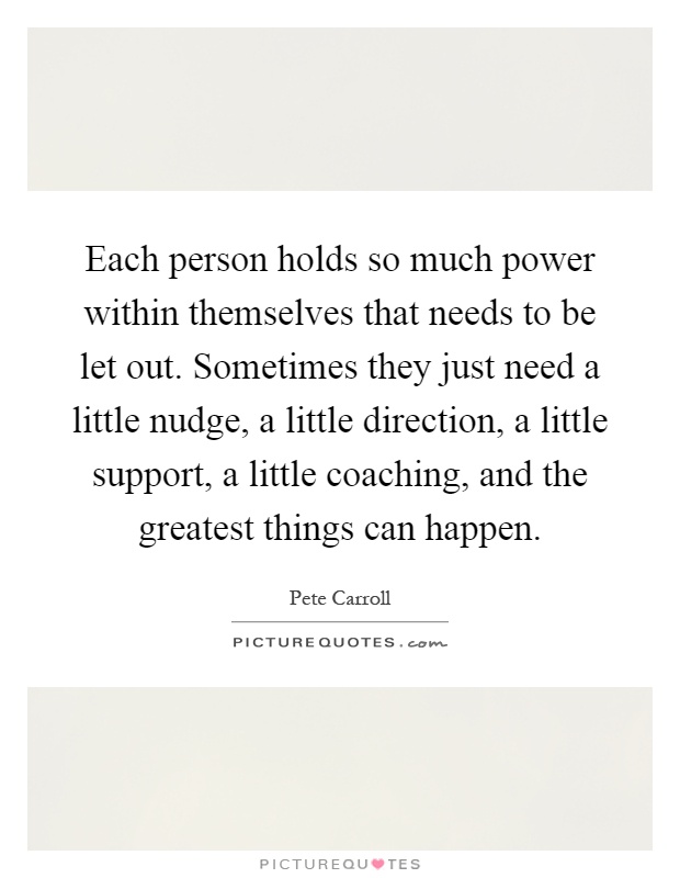 Each person holds so much power within themselves that needs to be let out. Sometimes they just need a little nudge, a little direction, a little support, a little coaching, and the greatest things can happen Picture Quote #1