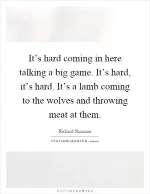 It’s hard coming in here talking a big game. It’s hard, it’s hard. It’s a lamb coming to the wolves and throwing meat at them Picture Quote #1