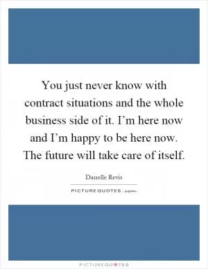 You just never know with contract situations and the whole business side of it. I’m here now and I’m happy to be here now. The future will take care of itself Picture Quote #1