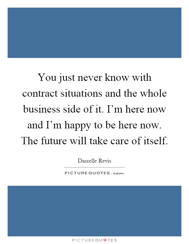 You just never know with contract situations and the whole business side of it. I'm here now and I'm happy to be here now. The future will take care of itself Picture Quote #1