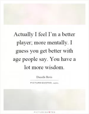 Actually I feel I’m a better player; more mentally. I guess you get better with age people say. You have a lot more wisdom Picture Quote #1