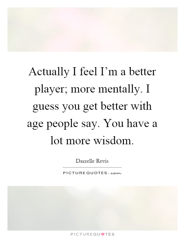 Actually I feel I'm a better player; more mentally. I guess you get better with age people say. You have a lot more wisdom Picture Quote #1