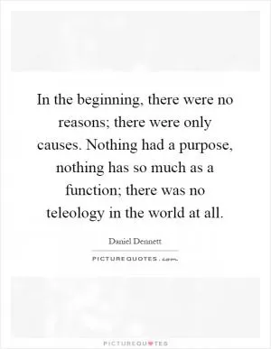 In the beginning, there were no reasons; there were only causes. Nothing had a purpose, nothing has so much as a function; there was no teleology in the world at all Picture Quote #1