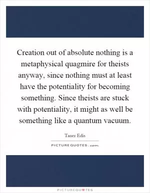 Creation out of absolute nothing is a metaphysical quagmire for theists anyway, since nothing must at least have the potentiality for becoming something. Since theists are stuck with potentiality, it might as well be something like a quantum vacuum Picture Quote #1