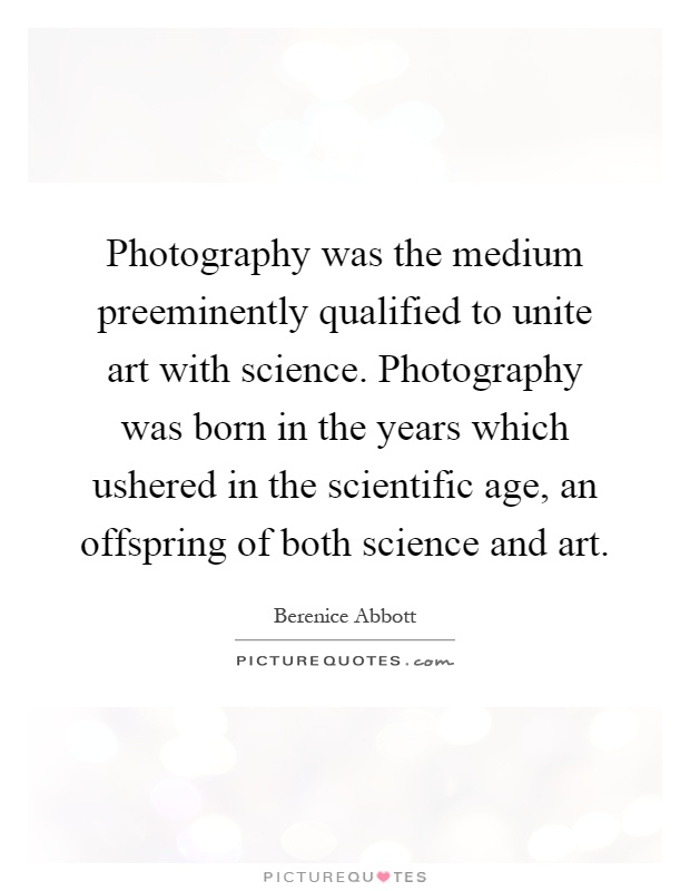 Photography was the medium preeminently qualified to unite art with science. Photography was born in the years which ushered in the scientific age, an offspring of both science and art Picture Quote #1