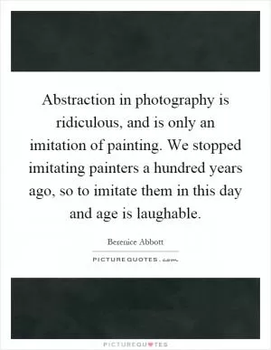 Abstraction in photography is ridiculous, and is only an imitation of painting. We stopped imitating painters a hundred years ago, so to imitate them in this day and age is laughable Picture Quote #1