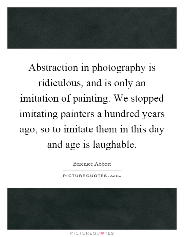 Abstraction in photography is ridiculous, and is only an imitation of painting. We stopped imitating painters a hundred years ago, so to imitate them in this day and age is laughable Picture Quote #1