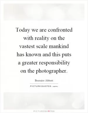 Today we are confronted with reality on the vastest scale mankind has known and this puts a greater responsibility on the photographer Picture Quote #1