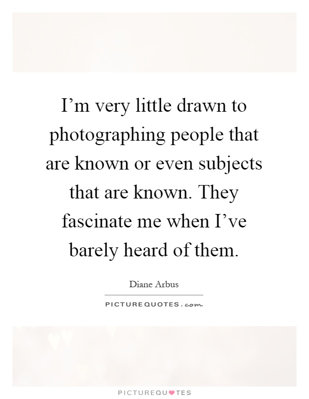 I'm very little drawn to photographing people that are known or even subjects that are known. They fascinate me when I've barely heard of them Picture Quote #1