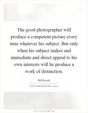 The good photographer will produce a competent picture every time whatever his subject. But only when his subject makes and immediate and direct appeal to his own interests will he produce a work of distinction Picture Quote #1