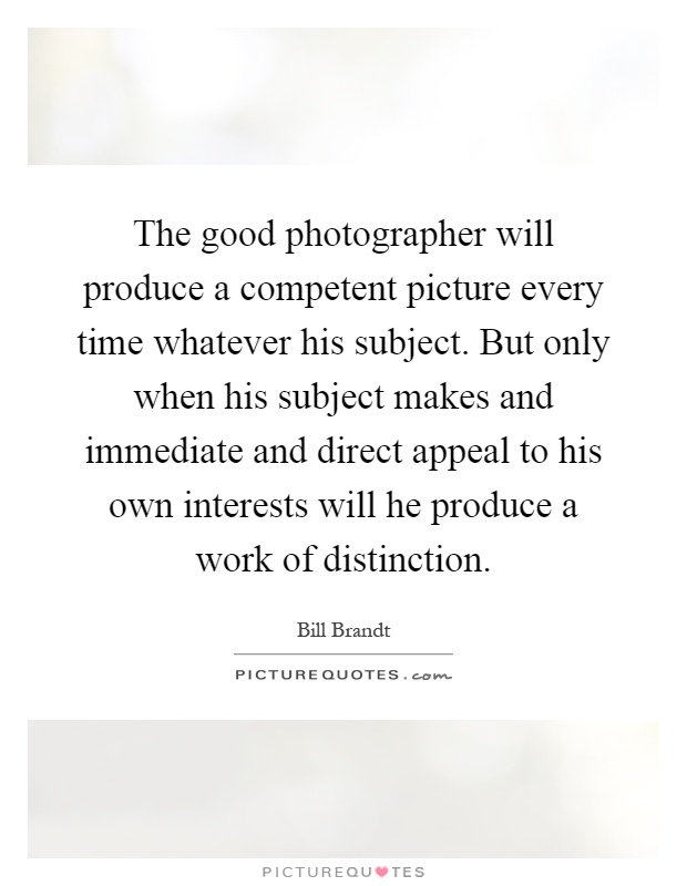 The good photographer will produce a competent picture every time whatever his subject. But only when his subject makes and immediate and direct appeal to his own interests will he produce a work of distinction Picture Quote #1
